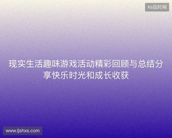 现实生活趣味游戏活动精彩回顾与总结分享快乐时光和成长收获